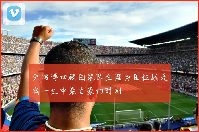 尹鸿博回顾国家队生涯为国征战是我一生中最自豪的时刻