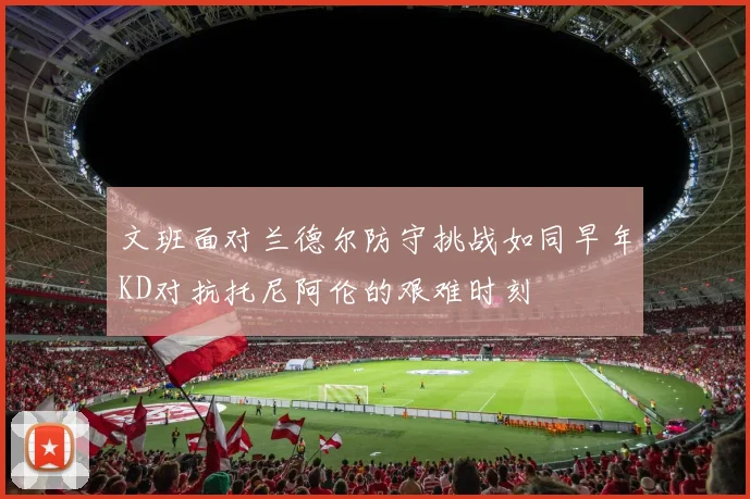 文班面对兰德尔防守挑战如同早年KD对抗托尼阿伦的艰难时刻