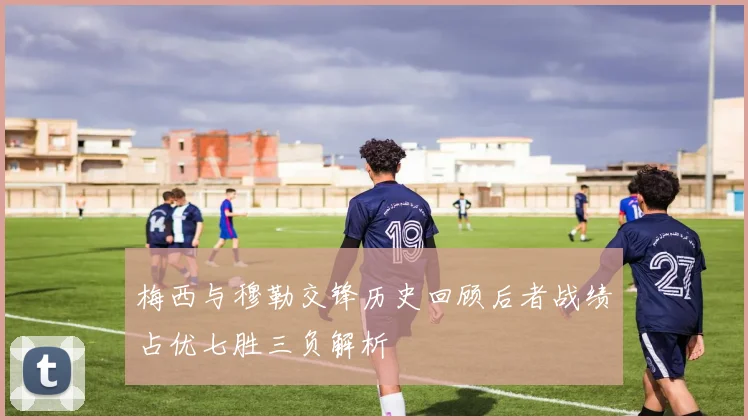 梅西与穆勒交锋历史回顾后者战绩占优七胜三负解析