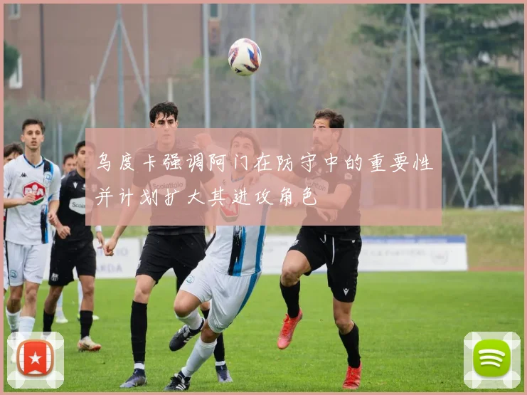 乌度卡强调阿门在防守中的重要性并计划扩大其进攻角色