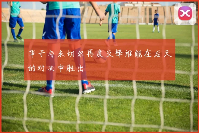 华子与米切尔再度交锋谁能在后天的对决中胜出