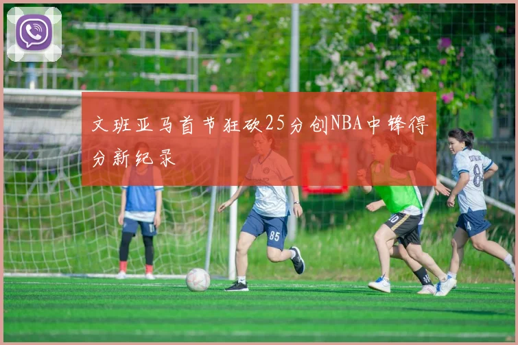 文班亚马首节狂砍25分创NBA中锋得分新纪录