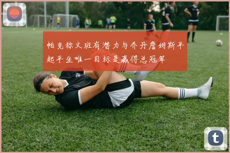 帕克称文班有潜力与乔丹詹姆斯平起平坐唯一目标是赢得总冠军