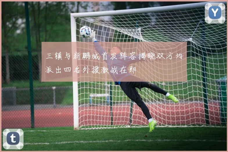 三镇与新鹏城首发阵容揭晓双方均派出四名外援激战在即