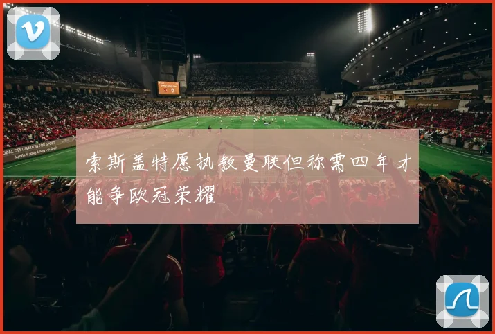 索斯盖特愿执教曼联但称需四年才能争欧冠荣耀