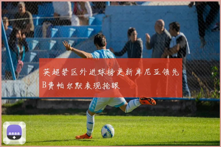 英超禁区外进球榜更新库尼亚领先B费帕尔默表现抢眼