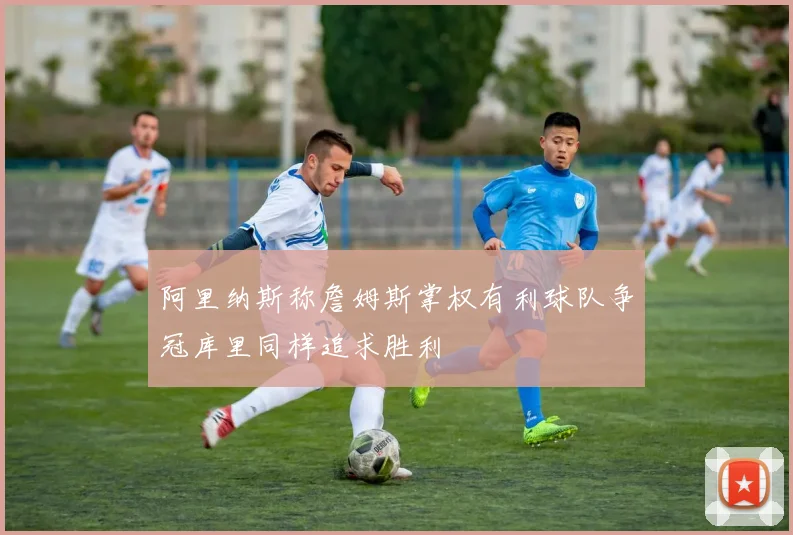 阿里纳斯称詹姆斯掌权有利球队争冠库里同样追求胜利