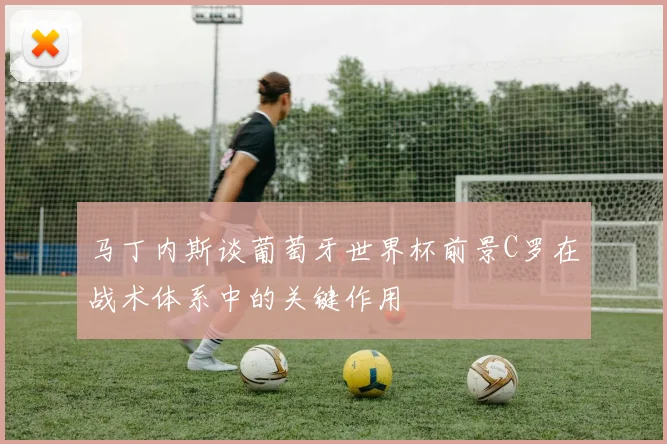 马丁内斯谈葡萄牙世界杯前景C罗在战术体系中的关键作用