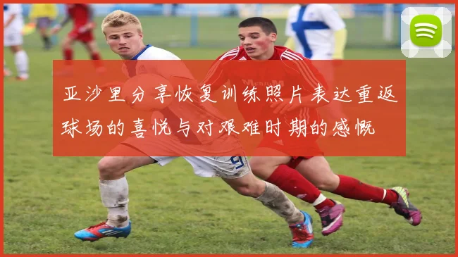 亚沙里分享恢复训练照片表达重返球场的喜悦与对艰难时期的感慨
