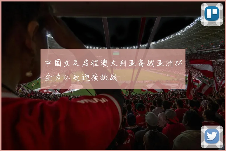 中国女足启程澳大利亚备战亚洲杯全力以赴迎接挑战