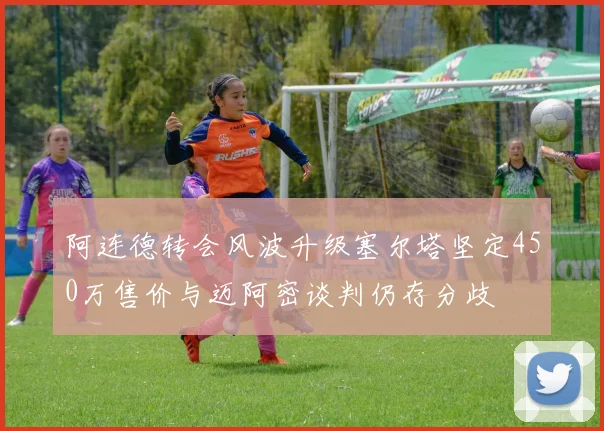 阿连德转会风波升级塞尔塔坚定450万售价与迈阿密谈判仍存分歧