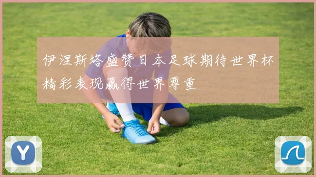 伊涅斯塔盛赞日本足球期待世界杯精彩表现赢得世界尊重