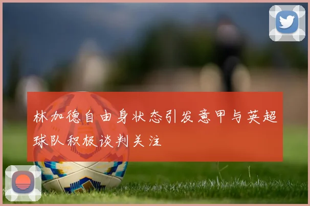 林加德自由身状态引发意甲与英超球队积极谈判关注