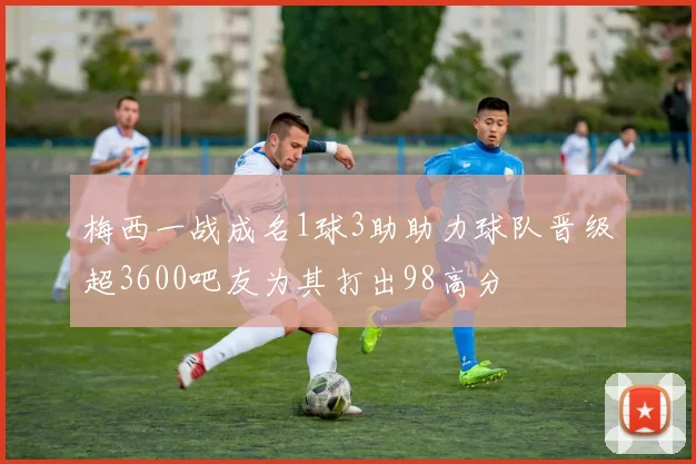 梅西一战成名1球3助助力球队晋级超3600吧友为其打出98高分