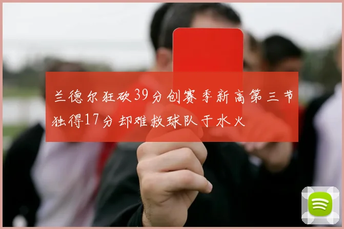 兰德尔狂砍39分创赛季新高第三节独得17分却难救球队于水火