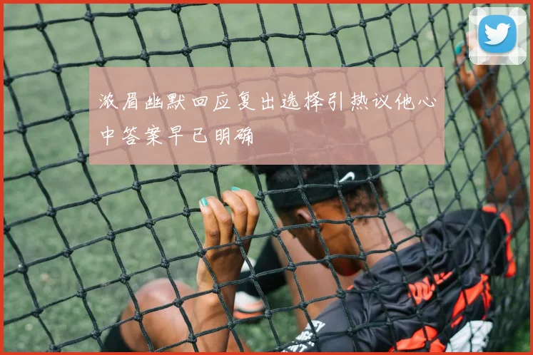 浓眉幽默回应复出选择引热议他心中答案早已明确