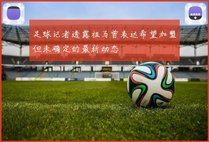 足球记者透露祖马曾表达希望加盟但未确定的最新动态