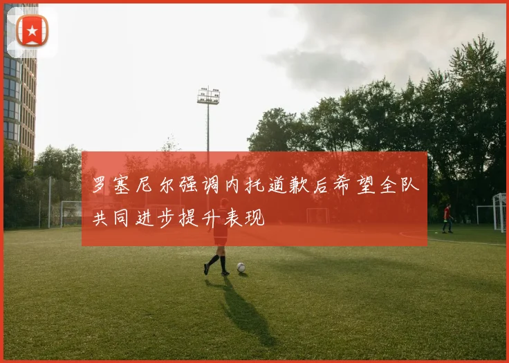 罗塞尼尔强调内托道歉后希望全队共同进步提升表现