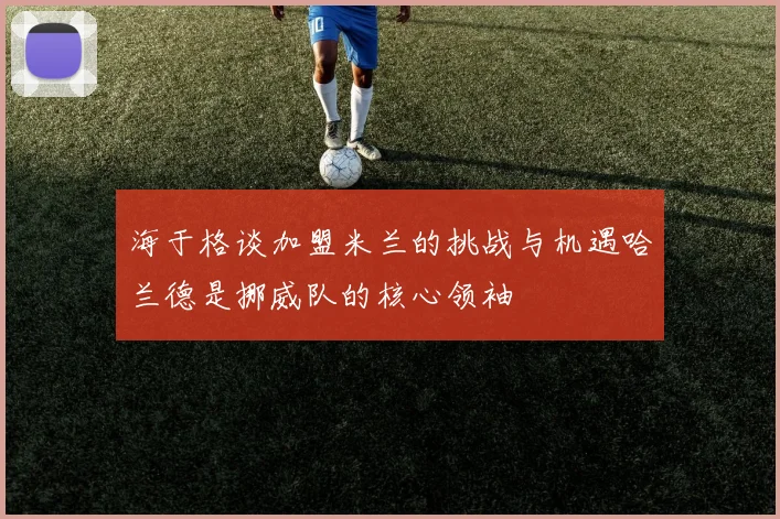 海于格谈加盟米兰的挑战与机遇哈兰德是挪威队的核心领袖