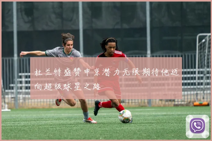 杜兰特盛赞申京潜力无限期待他迈向超级球星之路