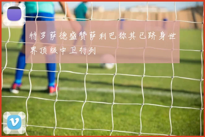 特罗萨德盛赞萨利巴称其已跻身世界顶级中卫行列