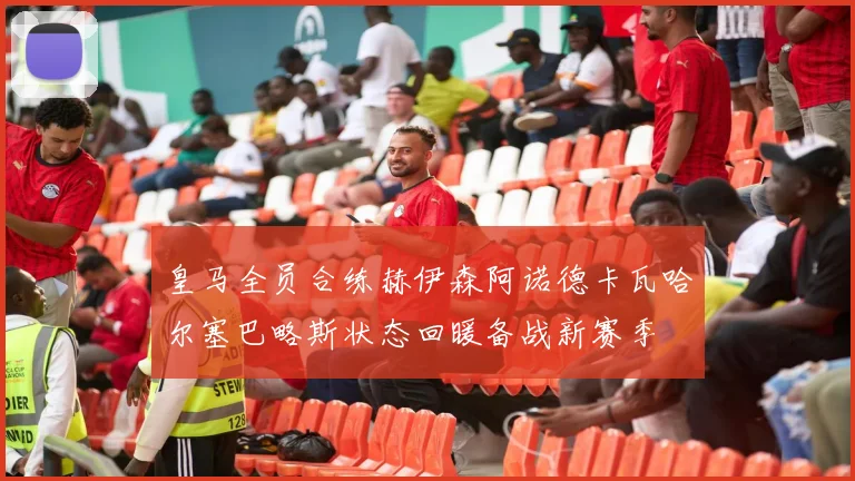 皇马全员合练赫伊森阿诺德卡瓦哈尔塞巴略斯状态回暖备战新赛季