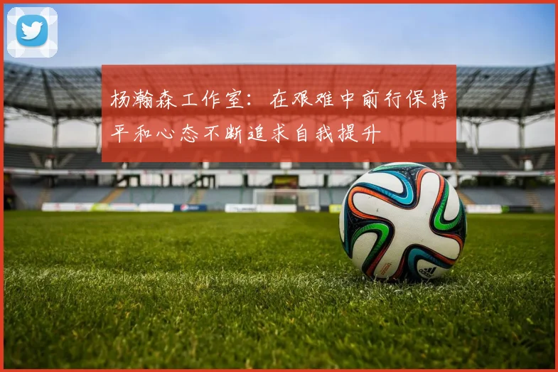 杨瀚森工作室:在艰难中前行保持平和心态不断追求自我提升