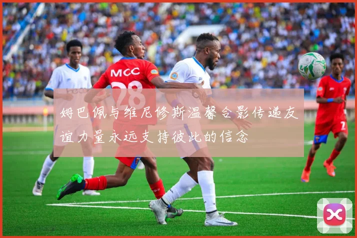 姆巴佩与维尼修斯温馨合影传递友谊力量永远支持彼此的信念