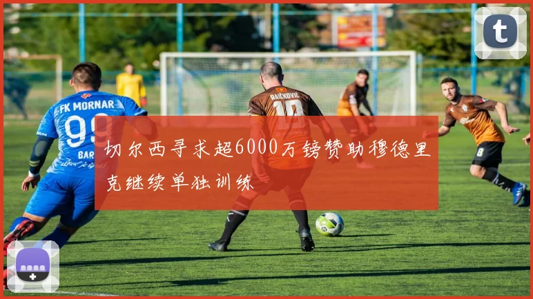切尔西寻求超6000万镑赞助穆德里克继续单独训练