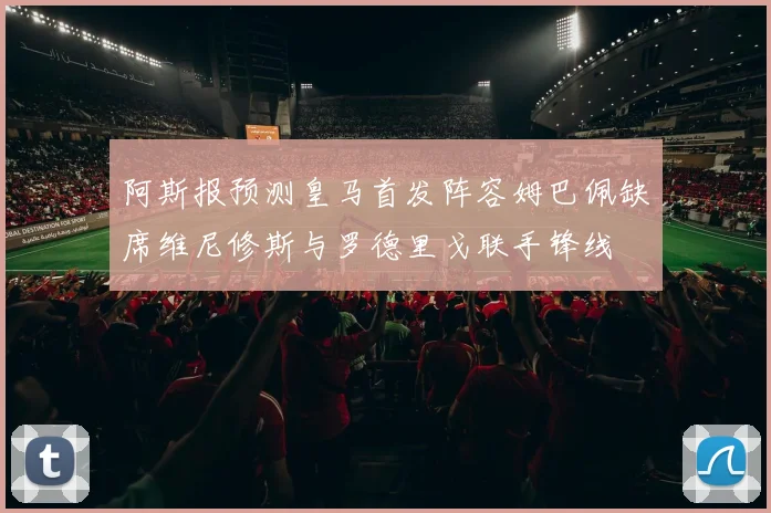 阿斯报预测皇马首发阵容姆巴佩缺席维尼修斯与罗德里戈联手锋线
