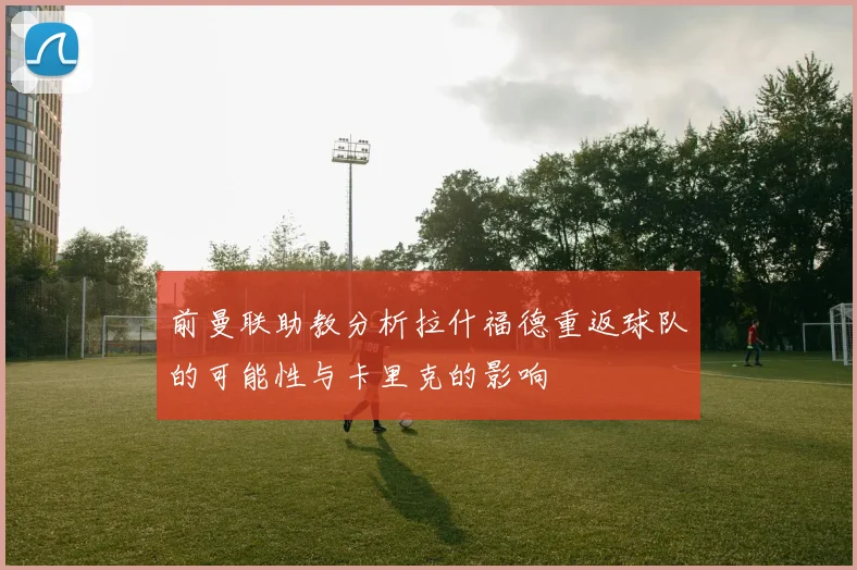 前曼联助教分析拉什福德重返球队的可能性与卡里克的影响