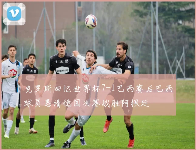 克罗斯回忆世界杯7-1巴西赛后巴西球员恳请德国决赛战胜阿根廷