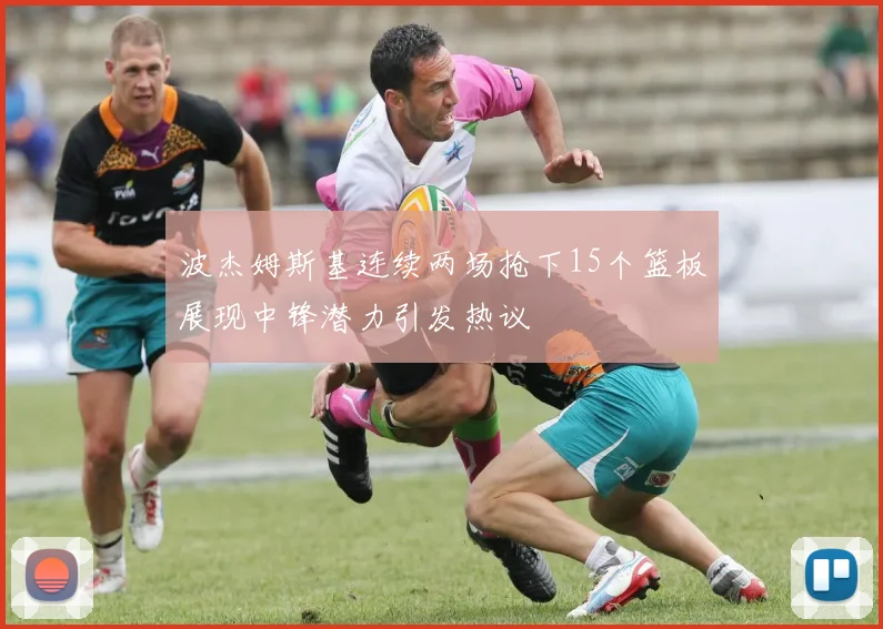 波杰姆斯基连续两场抢下15个篮板展现中锋潜力引发热议